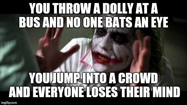 Joker Mind Loss | YOU THROW A DOLLY AT A BUS AND NO ONE BATS AN EYE; YOU JUMP INTO A CROWD AND EVERYONE LOSES THEIR MIND | image tagged in joker mind loss | made w/ Imgflip meme maker
