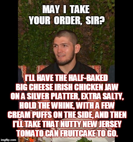 Khabib Dinner Time |  MAY  I  TAKE YOUR  ORDER,  SIR? I'LL HAVE THE HALF-BAKED BIG CHEESE IRISH CHICKEN JAW ON A SILVER PLATTER, EXTRA SALTY, HOLD THE WHINE, WITH A FEW CREAM PUFFS ON THE SIDE, AND THEN I'LL TAKE THAT NUTTY NEW JERSEY 





TOMATO CAN FRUITCAKE TO GO. | image tagged in khabib nurmagomedov,conor mcgregor,ufc 229,memes,funny,mma | made w/ Imgflip meme maker