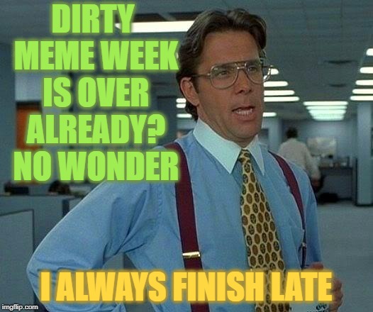 Dirty Meme Week CLIMAX | DIRTY MEME WEEK IS OVER ALREADY? NO WONDER; I ALWAYS FINISH LATE | image tagged in memes,that would be great,dirty meme week,event | made w/ Imgflip meme maker