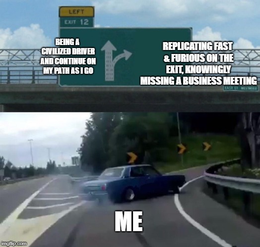 Left Exit 12 Off Ramp Meme | BEING A CIVILIZED DRIVER AND CONTINUE ON MY PATH AS I GO; REPLICATING FAST & FURIOUS ON THE EXIT, KNOWINGLY MISSING A BUSINESS MEETING; ME | image tagged in memes,left exit 12 off ramp | made w/ Imgflip meme maker