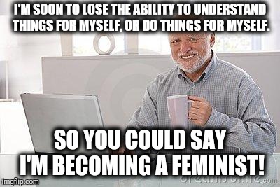 Hide the pain Harold | I'M SOON TO LOSE THE ABILITY TO UNDERSTAND THINGS FOR MYSELF, OR DO THINGS FOR MYSELF. SO YOU COULD SAY I'M BECOMING A FEMINIST! | image tagged in hide the pain harold smile,feminist | made w/ Imgflip meme maker
