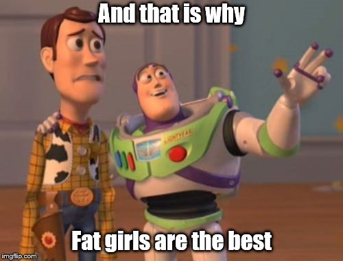 X, X Everywhere | And that is why; Fat girls are the best | image tagged in x x everywhere | made w/ Imgflip meme maker