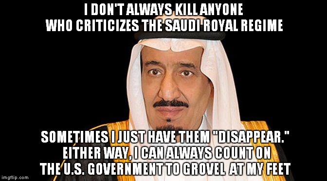 15 of the 19 Terrorists on 9/11 Were Saudis, So Why Not Invade Iraq! | I DON'T ALWAYS KILL ANYONE WHO CRITICIZES THE SAUDI ROYAL REGIME; SOMETIMES I JUST HAVE THEM "DISAPPEAR." EITHER WAY, I CAN ALWAYS COUNT ON THE U.S. GOVERNMENT TO GROVEL  AT MY FEET | image tagged in saudi arabia king salman fail,saudi royal family | made w/ Imgflip meme maker