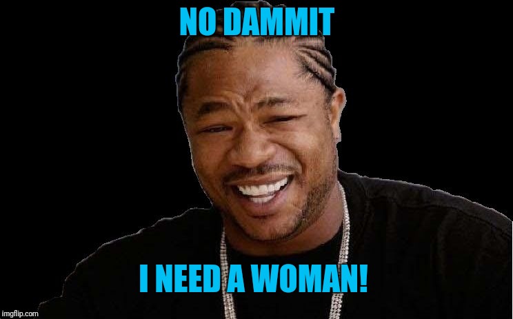 Exhibit | NO DAMMIT I NEED A WOMAN! | image tagged in exhibit | made w/ Imgflip meme maker