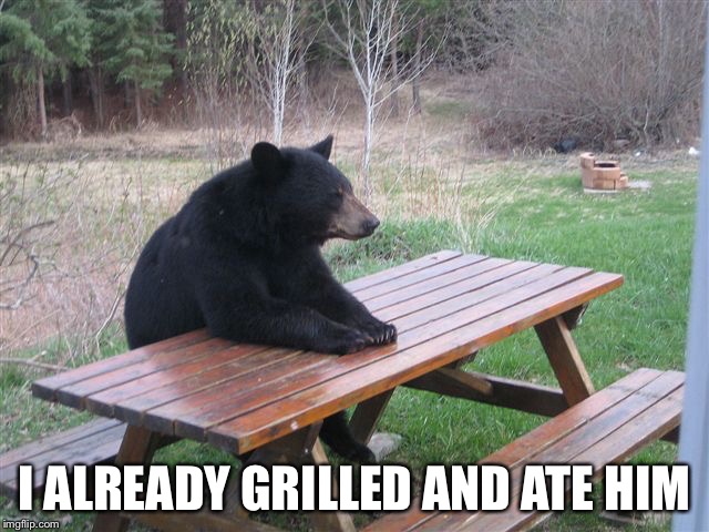 bear table | I ALREADY GRILLED AND ATE HIM | image tagged in bear table | made w/ Imgflip meme maker