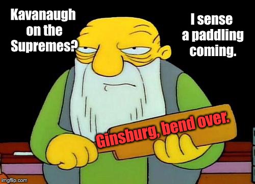 What happens on the bench stays on the bench | I sense a paddling coming. Kavanaugh on the Supremes? Ginsburg, bend over. | image tagged in memes,that's a paddlin',kavanaugh,ginsburg,supreme court,spanking | made w/ Imgflip meme maker