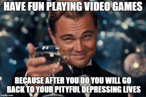 Leonardo Dicaprio Cheers | HAVE FUN PLAYING VIDEO GAMES; BECAUSE AFTER YOU DO YOU WILL GO BACK TO YOUR PITYFUL DEPRESSING LIVES | image tagged in memes,leonardo dicaprio cheers | made w/ Imgflip meme maker