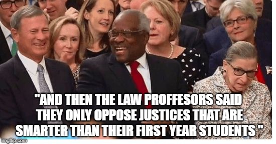 Supreme Court Justices swearing in | "AND THEN THE LAW PROFFESORS SAID THEY ONLY OPPOSE JUSTICES THAT ARE SMARTER THAN THEIR FIRST YEAR STUDENTS " | image tagged in supreme court justices swearing in | made w/ Imgflip meme maker
