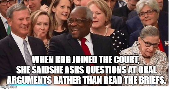 Supreme Court Justices swearing in | WHEN RBG JOINED THE COURT, SHE SAIDSHE ASKS QUESTIONS AT ORAL ARGUMENTS RATHER THAN READ THE BRIEFS. | image tagged in supreme court justices swearing in | made w/ Imgflip meme maker