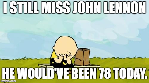 Depressed Charlie Brown | I STILL MISS JOHN LENNON; HE WOULD'VE BEEN 78 TODAY. | image tagged in depressed charlie brown | made w/ Imgflip meme maker