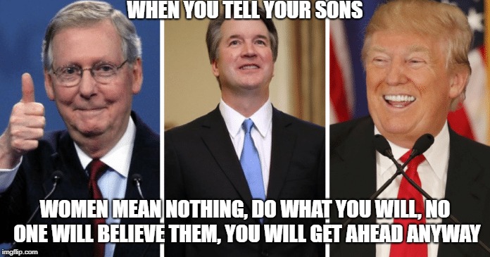 WHEN YOU TELL YOUR SONS; WOMEN MEAN NOTHING, DO WHAT YOU WILL, NO ONE WILL BELIEVE THEM, YOU WILL GET AHEAD ANYWAY | image tagged in tell son sons women nothing believe ahead trogladite createn trump mcconnell kavanaugh whitehouse president supremcourt judge se | made w/ Imgflip meme maker