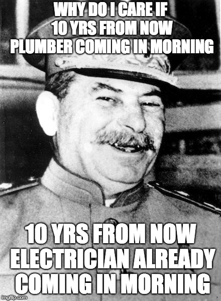 Stalin smile | WHY DO I CARE IF 10 YRS FROM NOW PLUMBER COMING IN MORNING; 10 YRS FROM NOW ELECTRICIAN ALREADY COMING IN MORNING | image tagged in stalin smile | made w/ Imgflip meme maker