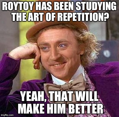 Creepy Condescending Wonka Meme | ROYTOY HAS BEEN STUDYING THE ART OF REPETITION? YEAH, THAT WILL MAKE HIM BETTER | image tagged in memes,creepy condescending wonka | made w/ Imgflip meme maker