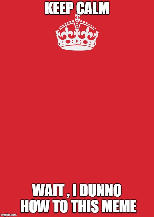 Keep Calm And Carry On Red | KEEP CALM; WAIT , I DUNNO HOW TO THIS MEME | image tagged in memes,keep calm and carry on red | made w/ Imgflip meme maker