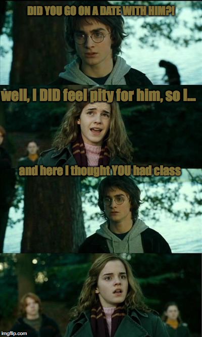 harry potter | DID YOU GO ON A DATE WITH HIM?! well, I DID feel pity for him, so I... and here I thought YOU had class | image tagged in harry potter | made w/ Imgflip meme maker