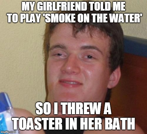 From Deep Purple to Electric Avenue | MY GIRLFRIEND TOLD ME TO PLAY 'SMOKE ON THE WATER'; SO I THREW A TOASTER IN HER BATH | image tagged in memes,10 guy,funny,smoke on the water,music,deep purple | made w/ Imgflip meme maker