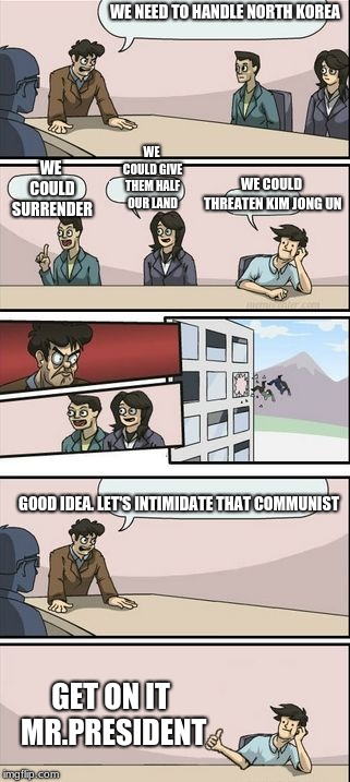 Boardroom Meeting Sugg 2 | WE NEED TO HANDLE NORTH KOREA; WE COULD GIVE THEM HALF OUR LAND; WE COULD SURRENDER; WE COULD THREATEN KIM JONG UN; GOOD IDEA. LET'S INTIMIDATE THAT COMMUNIST; GET ON IT MR.PRESIDENT | image tagged in boardroom meeting sugg 2 | made w/ Imgflip meme maker
