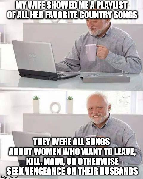 Hide the Pain Harold | MY WIFE SHOWED ME A PLAYLIST OF ALL HER FAVORITE COUNTRY SONGS; THEY WERE ALL SONGS ABOUT WOMEN WHO WANT TO LEAVE, KILL, MAIM, OR OTHERWISE SEEK VENGEANCE ON THEIR HUSBANDS | image tagged in memes,hide the pain harold | made w/ Imgflip meme maker