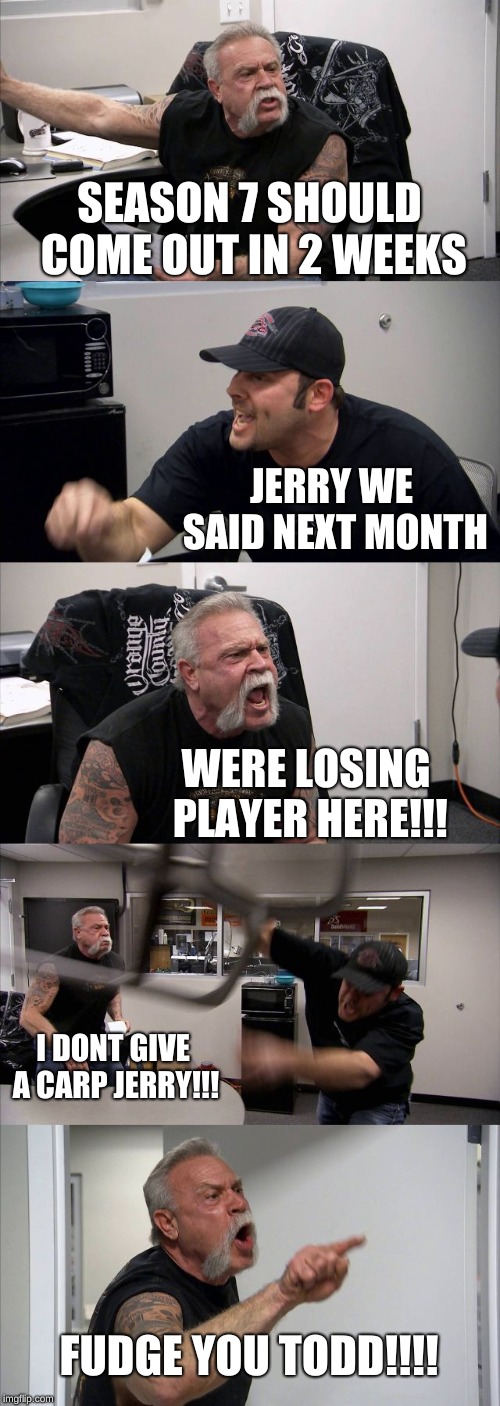 American Chopper Argument | SEASON 7 SHOULD COME OUT IN 2 WEEKS; JERRY WE SAID NEXT MONTH; WERE LOSING PLAYER HERE!!! I DONT GIVE A CARP JERRY!!! FUDGE YOU TODD!!!! | image tagged in memes,american chopper argument | made w/ Imgflip meme maker