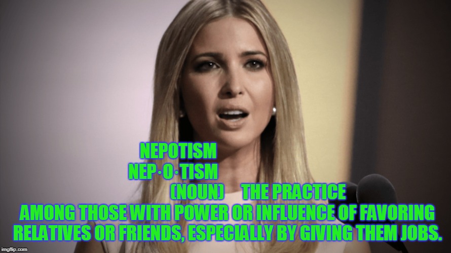 Ivanka Nepotism | NEPOTISM                              NEP·O·TISM                                                 


(NOUN)    
THE PRACTICE AMONG THOSE WITH POWER OR INFLUENCE OF FAVORING RELATIVES OR FRIENDS, ESPECIALLY BY GIVING THEM JOBS. | image tagged in donald and ivanka trump | made w/ Imgflip meme maker