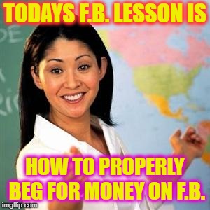 scumbag teacher | TODAYS F.B. LESSON IS; HOW TO PROPERLY BEG FOR MONEY ON F.B. | image tagged in scumbag teacher | made w/ Imgflip meme maker