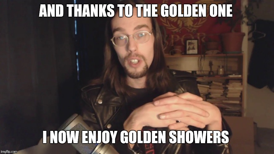 Styxhexenhammer666 the golden one  | AND THANKS TO THE GOLDEN ONE; I NOW ENJOY GOLDEN SHOWERS | image tagged in styxhexenhammer666 | made w/ Imgflip meme maker