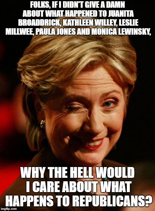 Hilary Clinton | FOLKS, IF I DIDN'T GIVE A DAMN ABOUT WHAT HAPPENED TO JUANITA BROADDRICK, KATHLEEN WILLEY, LESLIE MILLWEE, PAULA JONES AND MONICA LEWINSKY, WHY THE HELL WOULD I CARE ABOUT WHAT HAPPENS TO REPUBLICANS? | image tagged in hilary clinton | made w/ Imgflip meme maker