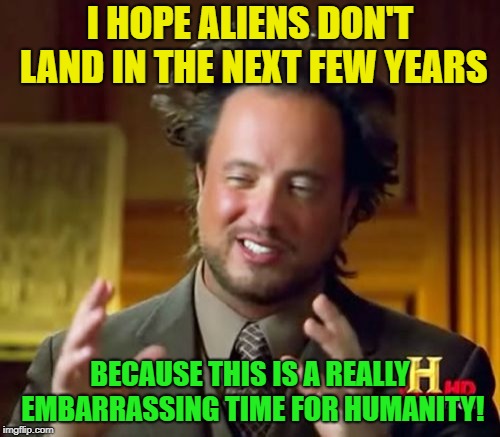 Aliens | I HOPE ALIENS DON'T LAND IN THE NEXT FEW YEARS; BECAUSE THIS IS A REALLY EMBARRASSING TIME FOR HUMANITY! | image tagged in memes,ancient aliens,funny,embarrassing,humans | made w/ Imgflip meme maker