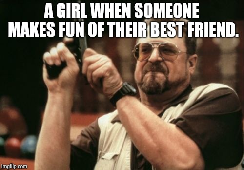 Am I The Only One Around Here Meme | A GIRL WHEN SOMEONE MAKES FUN OF THEIR BEST FRIEND. | image tagged in memes,am i the only one around here | made w/ Imgflip meme maker
