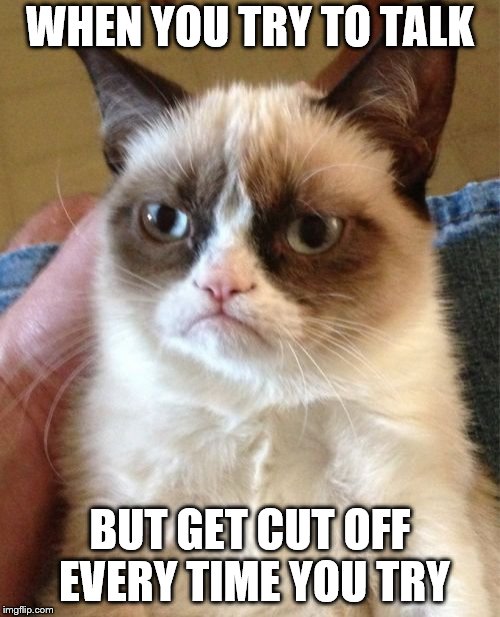 Grumpy Cat Meme | WHEN YOU TRY TO TALK; BUT GET CUT OFF EVERY TIME YOU TRY | image tagged in memes,grumpy cat | made w/ Imgflip meme maker