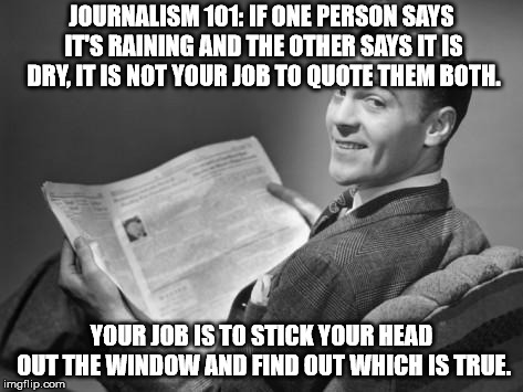 50's newspaper | JOURNALISM 101: IF ONE PERSON SAYS IT'S RAINING AND THE OTHER SAYS IT IS DRY, IT IS NOT YOUR JOB TO QUOTE THEM BOTH. YOUR JOB IS TO STICK YOUR HEAD OUT THE WINDOW AND FIND OUT WHICH IS TRUE. | image tagged in 50's newspaper | made w/ Imgflip meme maker