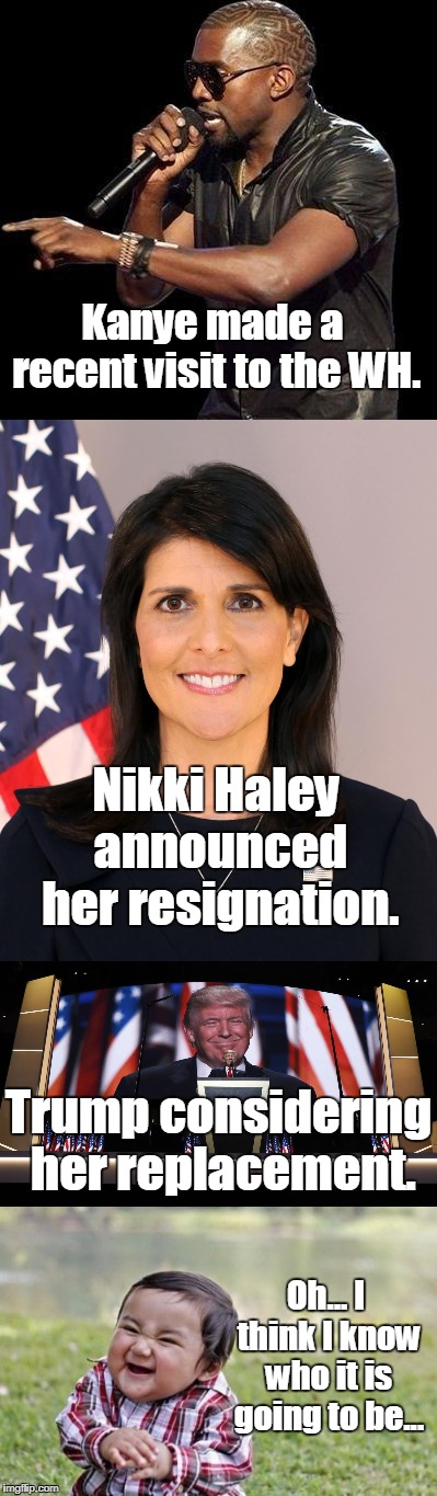 All the pieces fit! | Kanye made a recent visit to the WH. Nikki Haley announced her resignation. Trump considering her replacement. Oh... I think I know who it is going to be... | image tagged in west,un secretary,replacement | made w/ Imgflip meme maker