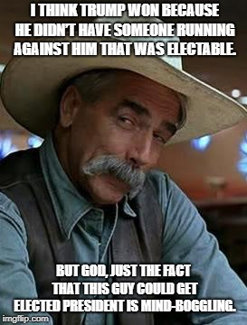 Sam Elliot | I THINK TRUMP WON BECAUSE HE DIDN’T HAVE SOMEONE RUNNING AGAINST HIM THAT WAS ELECTABLE. BUT GOD, JUST THE FACT THAT THIS GUY COULD GET ELECTED PRESIDENT IS MIND-BOGGLING. | image tagged in sam elliot | made w/ Imgflip meme maker
