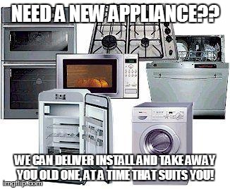 NEED A NEW APPLIANCE?? WE CAN DELIVER INSTALL AND TAKE AWAY YOU OLD ONE, AT A TIME THAT SUITS YOU!
 | made w/ Imgflip meme maker