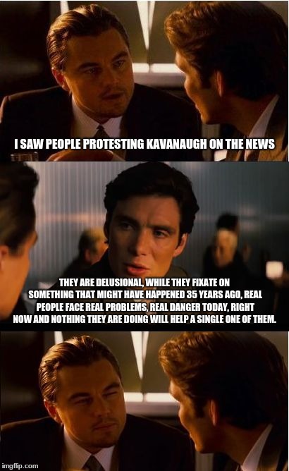 Kavanaugh Protesters are delusional | I SAW PEOPLE PROTESTING KAVANAUGH ON THE NEWS; THEY ARE DELUSIONAL, WHILE THEY FIXATE ON SOMETHING THAT MIGHT HAVE HAPPENED 35 YEARS AGO, REAL PEOPLE FACE REAL PROBLEMS, REAL DANGER TODAY, RIGHT NOW AND NOTHING THEY ARE DOING WILL HELP A SINGLE ONE OF THEM. | image tagged in memes,inception,kavanaugh | made w/ Imgflip meme maker