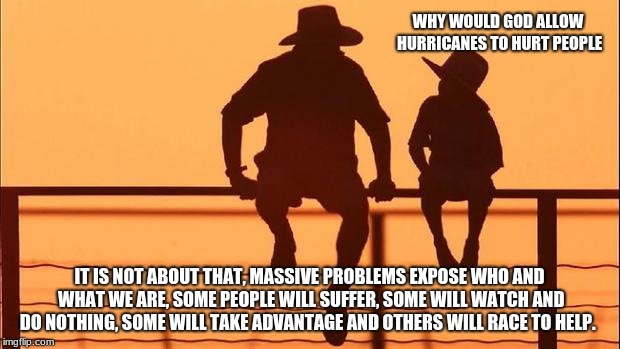 Father and son discuss hurricanes. | WHY WOULD GOD ALLOW HURRICANES TO HURT PEOPLE; IT IS NOT ABOUT THAT, MASSIVE PROBLEMS EXPOSE WHO AND WHAT WE ARE, SOME PEOPLE WILL SUFFER, SOME WILL WATCH AND DO NOTHING, SOME WILL TAKE ADVANTAGE AND OTHERS WILL RACE TO HELP. | image tagged in cowboy father and son,father and son advice,cowboy wisdom | made w/ Imgflip meme maker
