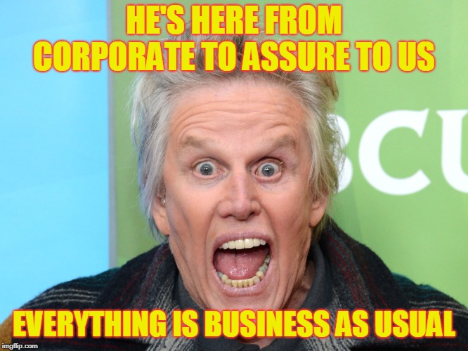 crazy gary busey | HE'S HERE FROM CORPORATE TO ASSURE TO US; EVERYTHING IS BUSINESS AS USUAL | image tagged in crazy gary busey | made w/ Imgflip meme maker