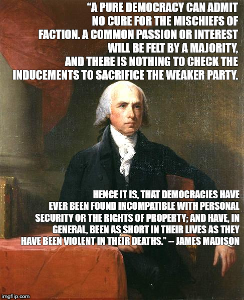 James Madison | “A PURE DEMOCRACY CAN ADMIT NO CURE FOR THE MISCHIEFS OF FACTION. A COMMON PASSION OR INTEREST WILL BE FELT BY A MAJORITY, AND THERE IS NOTHING TO CHECK THE INDUCEMENTS TO SACRIFICE THE WEAKER PARTY. HENCE IT IS, THAT DEMOCRACIES HAVE EVER BEEN FOUND INCOMPATIBLE WITH PERSONAL SECURITY OR THE RIGHTS OF PROPERTY; AND HAVE, IN GENERAL, BEEN AS SHORT IN THEIR LIVES AS THEY HAVE BEEN VIOLENT IN THEIR DEATHS.” -- JAMES MADISON | image tagged in james madison | made w/ Imgflip meme maker