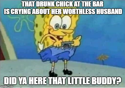 good news! | THAT DRUNK CHICK AT THE BAR IS CRYING ABOUT HER WORTHLESS HUSBAND; DID YA HERE THAT LITTLE BUDDY? | image tagged in drunk chick,spongebob | made w/ Imgflip meme maker