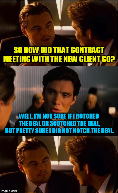 Inception Meme | SO HOW DID THAT CONTRACT MEETING WITH THE NEW CLIENT GO? WELL, I'M NOT SURE IF I BOTCHED THE DEAL OR SCOTCHED THE DEAL, BUT PRETTY SURE I DID NOT NOTCH THE DEAL. | image tagged in memes,inception | made w/ Imgflip meme maker