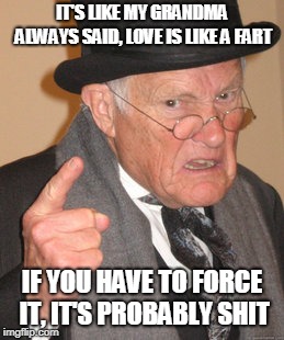 Back In My Day Meme | IT'S LIKE MY GRANDMA ALWAYS SAID, LOVE IS LIKE A FART; IF YOU HAVE TO FORCE IT, IT'S PROBABLY SHIT | image tagged in memes,back in my day | made w/ Imgflip meme maker