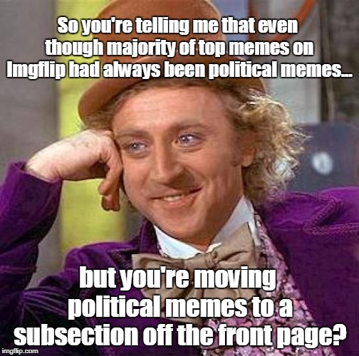 Taylor Swift Business Model |  So you're telling me that even though majority of top memes on Imgflip had always been political memes... but you're moving political memes to a subsection off the front page? | image tagged in memes,creepy condescending wonka,funny,makes no sense,bad business practice | made w/ Imgflip meme maker