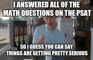Let the PSAT memes begin... | I ANSWERED ALL OF THE MATH QUESTIONS ON THE PSAT; SO I GUESS YOU CAN SAY THINGS ARE GETTING PRETTY SERIOUS | image tagged in memes,so i guess you can say things are getting pretty serious,psat,high school,standardized testing,math | made w/ Imgflip meme maker