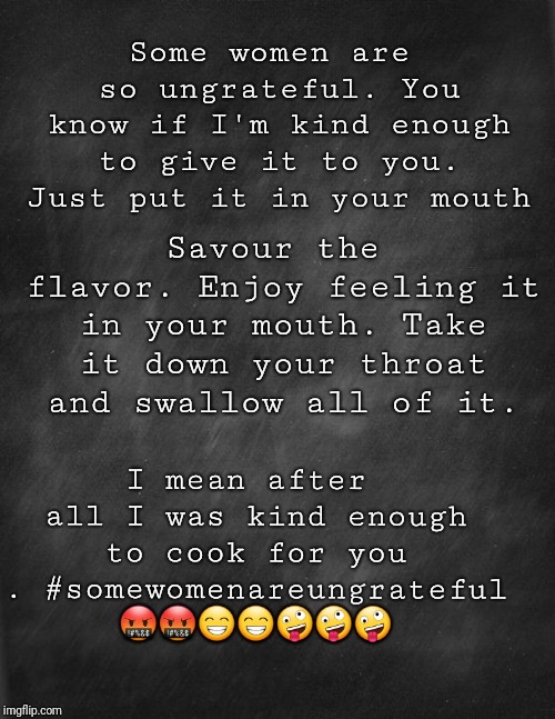 black blank | Some women are so ungrateful. You know if I'm kind enough to give it to you. Just put it in your mouth; Savour the flavor. Enjoy feeling it in your mouth. Take it down your throat and swallow all of it. I mean after all I was kind enough to cook for you .
#somewomenareungrateful 🤬🤬😁😁🤪🤪🤪 | image tagged in black blank | made w/ Imgflip meme maker