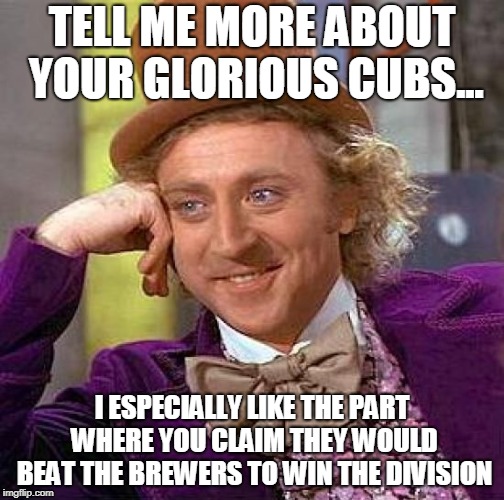 Creepy Condescending Wonka Meme | TELL ME MORE ABOUT YOUR GLORIOUS CUBS... I ESPECIALLY LIKE THE PART WHERE YOU CLAIM THEY WOULD BEAT THE BREWERS TO WIN THE DIVISION | image tagged in memes,creepy condescending wonka | made w/ Imgflip meme maker