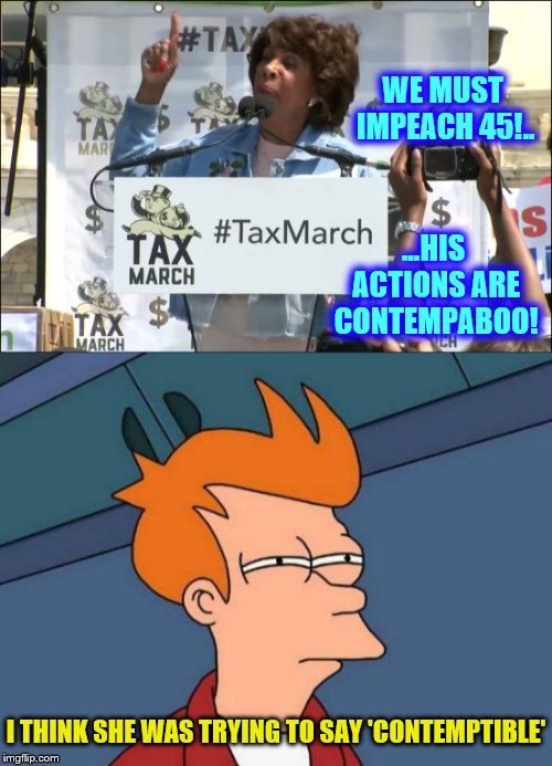 Real Life Mad Maxine Quotes | WE MUST IMPEACH 45!.. ...HIS ACTIONS ARE CONTEMPABOO! I THINK SHE WAS TRYING TO SAY 'CONTEMPTIBLE' | image tagged in maxine waters,memes,phunny,theelliot,democrats,political | made w/ Imgflip meme maker