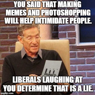 Maury Lie Detector Meme | YOU SAID THAT MAKING MEMES AND PHOTOSHOPPING WILL HELP INTIMIDATE PEOPLE. LIBERALS LAUGHING AT YOU DETERMINE THAT IS A LIE. | image tagged in memes,maury lie detector | made w/ Imgflip meme maker