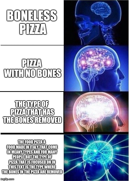 Expanding Brain Meme | BONELESS PIZZA; PIZZA WITH NO BONES; THE TYPE OF PIZZA THAT HAS THE BONES REMOVED; THE FOOD PIZZA A FOOD MADE IN ITALY THAT COME IN MEANY TYPES AND FOR MANY PEOPLE  BUT THE TYPE OF PIZZA THAT IS FOCUSED ON IN THIS TEXT IS THE TYPE WHERE THE BONES IN THE PIZZA ARE REMOVED | image tagged in memes,expanding brain | made w/ Imgflip meme maker