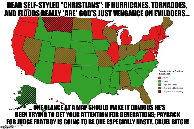 DEAR SELF-STYLED "CHRISTIANS": IF HURRICANES, TORNADOES, AND FLOODS REALLY *ARE* GOD'S JUST VENGANCE ON EVILDOERS... ... ONE GLANCE AT A MAP SHOULD MAKE IT OBVIOUS HE'S BEEN TRYING TO GET YOUR ATTENTION FOR GENERATIONS; PAYBACK FOR JUDGE FRATBOY IS GOING TO BE ONE ESPECIALLY NASTY, CRUEL BITCH! | image tagged in kavanaugh | made w/ Imgflip meme maker