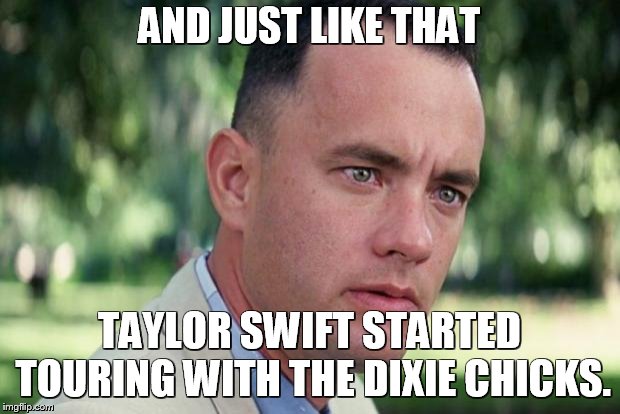 And Just Like That Meme | AND JUST LIKE THAT; TAYLOR SWIFT STARTED TOURING WITH THE DIXIE CHICKS. | image tagged in forrest gump | made w/ Imgflip meme maker